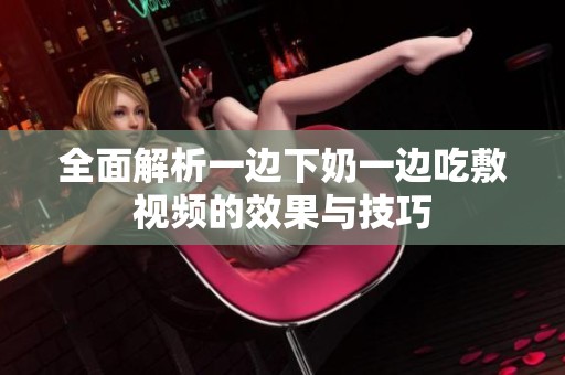 全面解析一边下奶一边吃敷视频的效果与技巧