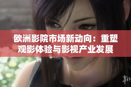 欧洲影院市场新动向：重塑观影体验与影视产业发展