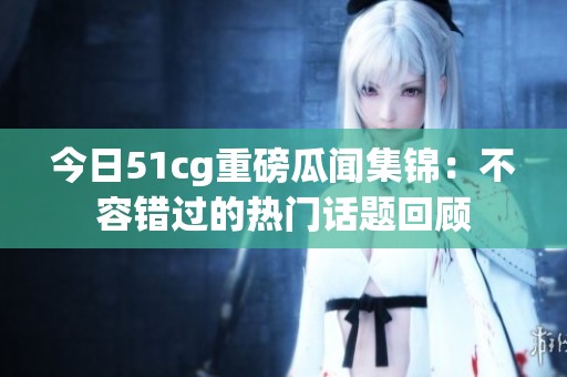 今日51cg重磅瓜闻集锦：不容错过的热门话题回顾