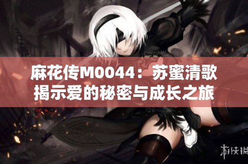 麻花传M0044：苏蜜清歌揭示爱的秘密与成长之旅