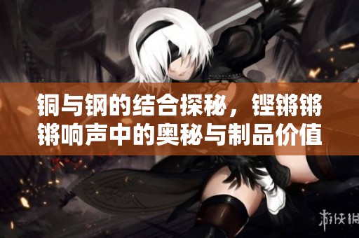 铜与钢的结合探秘，铿锵锵锵响声中的奥秘与制品价值