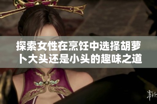 探索女性在烹饪中选择胡萝卜大头还是小头的趣味之道