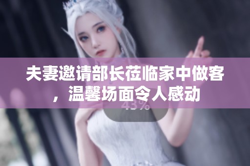 夫妻邀请部长莅临家中做客，温馨场面令人感动