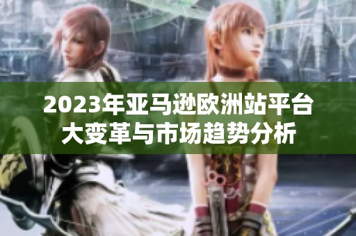 2023年亚马逊欧洲站平台大变革与市场趋势分析