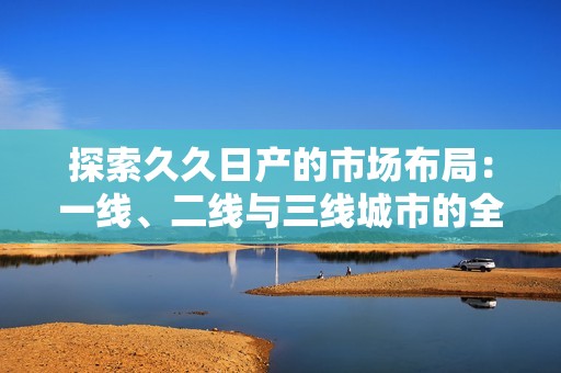 探索久久日产的市场布局：一线、二线与三线城市的全景解析