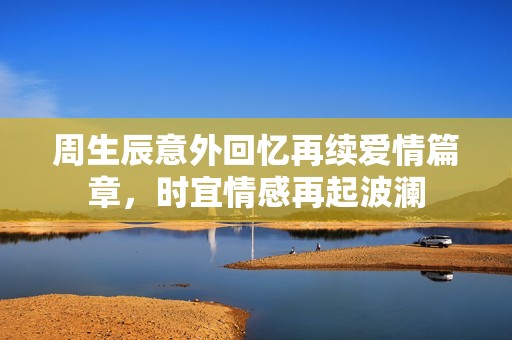 周生辰意外回忆再续爱情篇章，时宜情感再起波澜