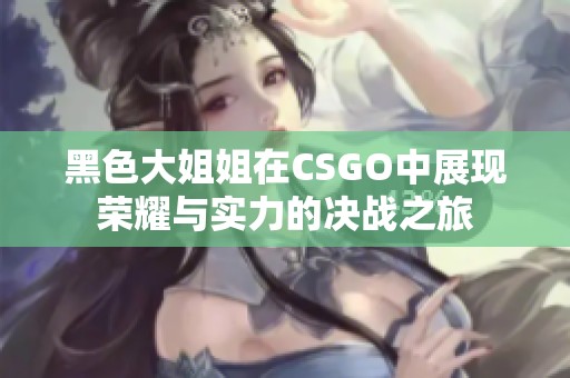 黑色大姐姐在CSGO中展现荣耀与实力的决战之旅