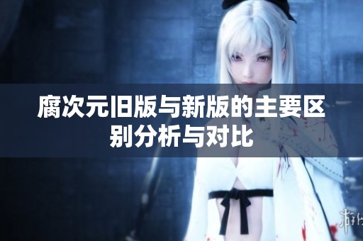 腐次元旧版与新版的主要区别分析与对比