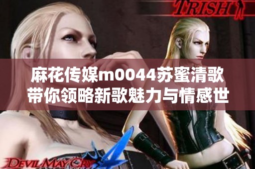 麻花传媒m0044苏蜜清歌带你领略新歌魅力与情感世界