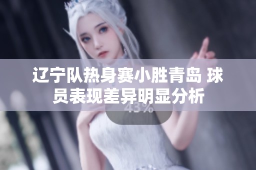 辽宁队热身赛小胜青岛 球员表现差异明显分析