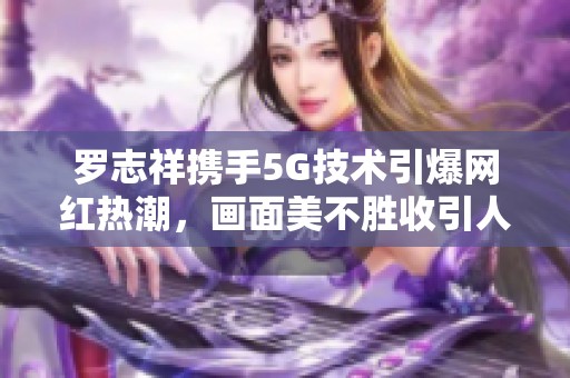 罗志祥携手5G技术引爆网红热潮，画面美不胜收引人瞩目