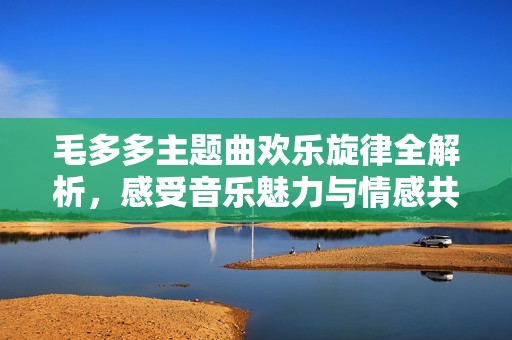 毛多多主题曲欢乐旋律全解析，感受音乐魅力与情感共鸣