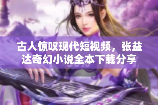 古人惊叹现代短视频，张益达奇幻小说全本下载分享