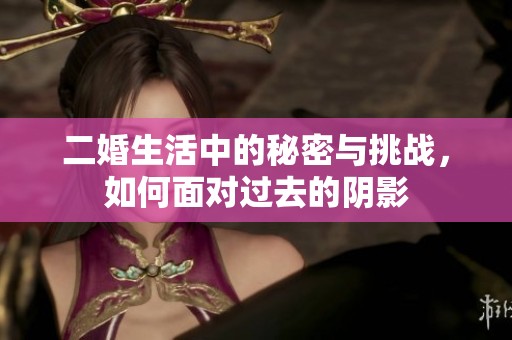 二婚生活中的秘密与挑战，如何面对过去的阴影