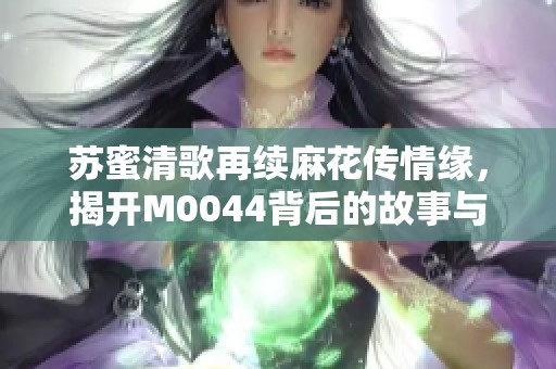 苏蜜清歌再续麻花传情缘，揭开M0044背后的故事与精彩