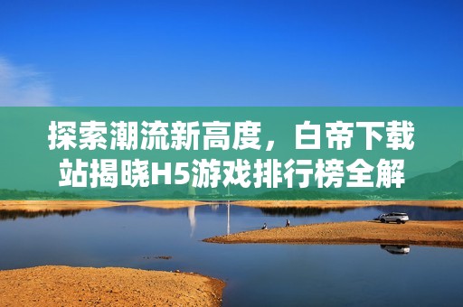 探索潮流新高度，白帝下载站揭晓H5游戏排行榜全解析