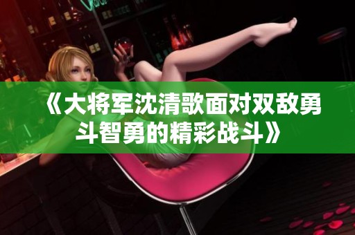 《大将军沈清歌面对双敌勇斗智勇的精彩战斗》