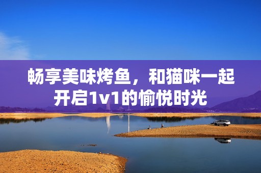 畅享美味烤鱼，和猫咪一起开启1v1的愉悦时光