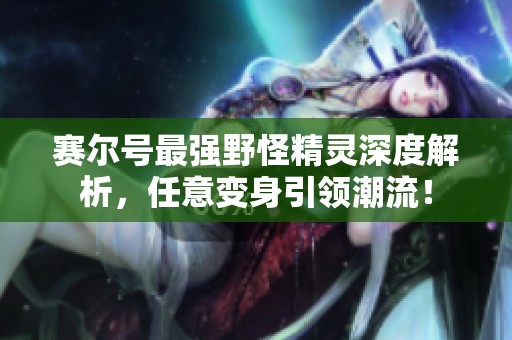 赛尔号最强野怪精灵深度解析，任意变身引领潮流！