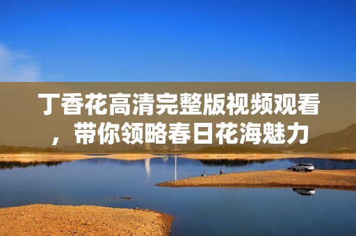 丁香花高清完整版视频观看，带你领略春日花海魅力