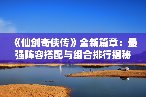 《仙剑奇侠传》全新篇章：最强阵容搭配与组合排行揭秘