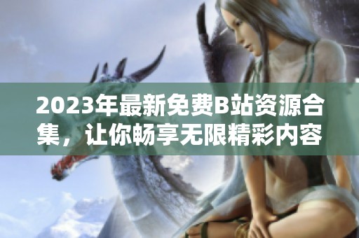 2023年最新免费B站资源合集，让你畅享无限精彩内容