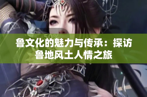 鲁文化的魅力与传承：探访鲁地风土人情之旅