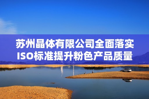 苏州晶体有限公司全面落实ISO标准提升粉色产品质量