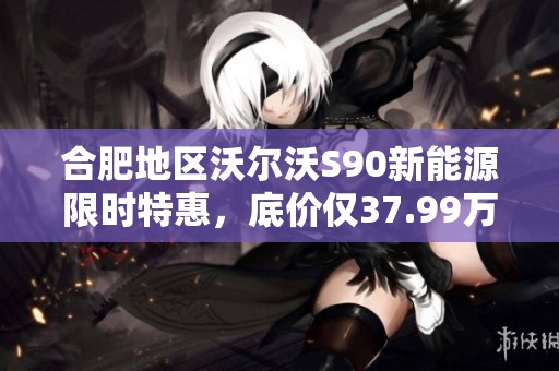 合肥地区沃尔沃S90新能源限时特惠，底价仅37.99万抢购！
