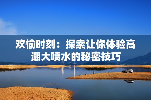 欢愉时刻：探索让你体验高潮大喷水的秘密技巧