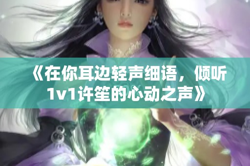 《在你耳边轻声细语，倾听1v1许笙的心动之声》