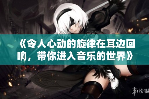 《令人心动的旋律在耳边回响，带你进入音乐的世界》