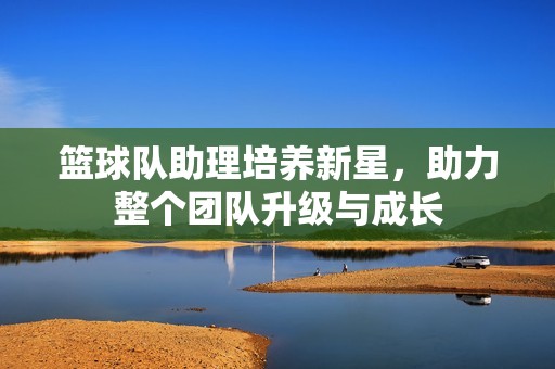 篮球队助理培养新星，助力整个团队升级与成长