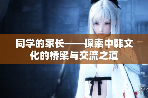 同学的家长——探索中韩文化的桥梁与交流之道