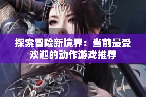 探索冒险新境界：当前最受欢迎的动作游戏推荐