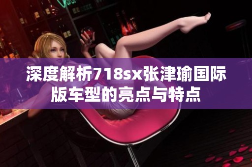 深度解析718sx张津瑜国际版车型的亮点与特点