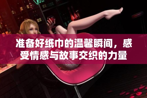 准备好纸巾的温馨瞬间，感受情感与故事交织的力量