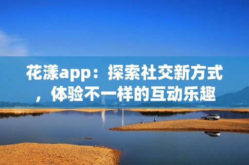 花漾app：探索社交新方式，体验不一样的互动乐趣