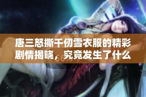 唐三怒撕千仞雪衣服的精彩剧情揭晓，究竟发生了什么事？