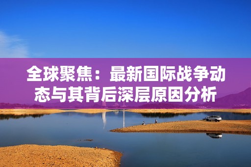 全球聚焦：最新国际战争动态与其背后深层原因分析