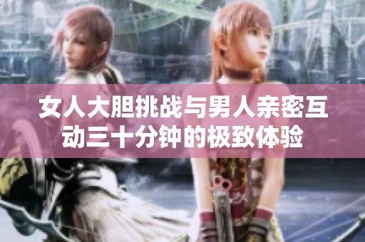 女人大胆挑战与男人亲密互动三十分钟的极致体验