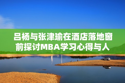 吕杨与张津瑜在酒店落地窗前探讨MBA学习心得与人生感悟