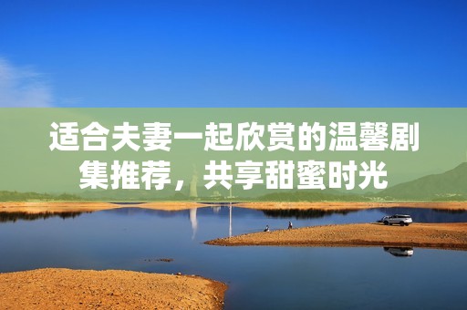 适合夫妻一起欣赏的温馨剧集推荐，共享甜蜜时光