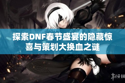 探索DNF春节盛宴的隐藏惊喜与策划大换血之谜