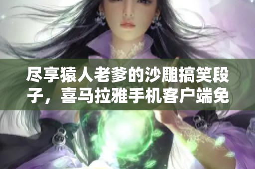 尽享猿人老爹的沙雕搞笑段子，喜马拉雅手机客户端免费在线收听