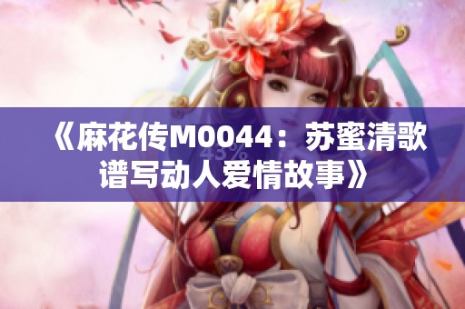 《麻花传M0044：苏蜜清歌谱写动人爱情故事》