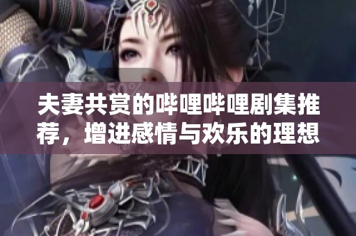 夫妻共赏的哔哩哔哩剧集推荐，增进感情与欢乐的理想选择