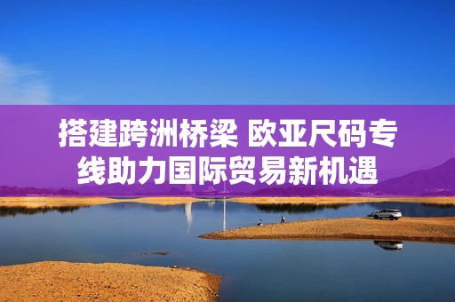 搭建跨洲桥梁 欧亚尺码专线助力国际贸易新机遇