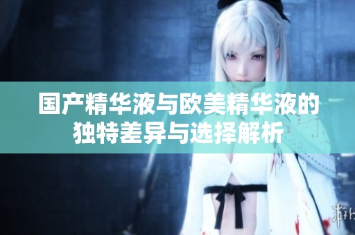 国产精华液与欧美精华液的独特差异与选择解析