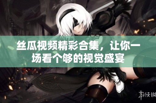 丝瓜视频精彩合集，让你一场看个够的视觉盛宴